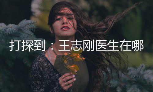 打探到：王志剛醫生在哪家醫院坐診之后，來上海美立方看他隆胸怎么樣？