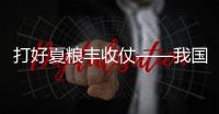 打好夏糧豐收仗——我國全力以赴保障糧食生產
