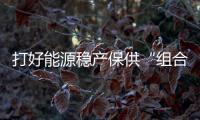 打好能源穩(wěn)產(chǎn)保供“組合拳” 全力迎峰度冬