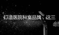打造醫院科室品牌，這三點才是基礎！