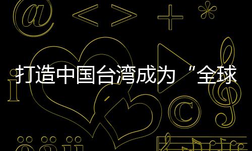 打造中國臺灣成為“全球研發制造服務中心”