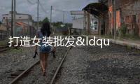 打造女裝批發“新標桿” 再添時尚“打卡地”