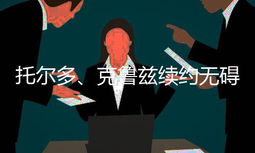 托爾多、克魯茲續(xù)約無礙，扎內蒂將離開