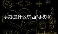 手辦是什么東西?手辦價格一般多少錢(人形玩偶收藏品)