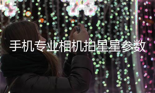 手機專業相機拍星星參數（手機拍星星參數）