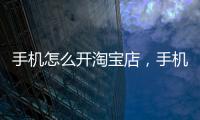 手機怎么開淘寶店，手機開淘寶網店詳細步驟教程