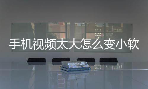 手機視頻太大怎么變小軟件（手機視頻太大怎么變小）