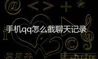 手機(jī)qq怎么截聊天記錄發(fā)給別人，手機(jī)怎么截微信、QQ聊天記錄長(zhǎng)圖