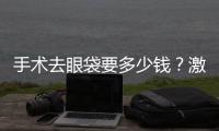 手術去眼袋要多少錢？激光去眼袋效果怎么樣呢？