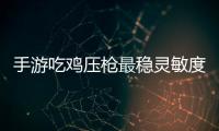 手游吃雞壓槍最穩靈敏度（求一套手游吃雞靈敏度）