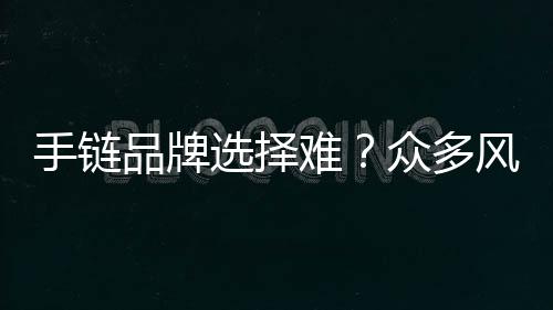 手鏈品牌選擇難？眾多風格的知名手鏈品牌推薦~