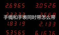 手鐲和手表同時(shí)帶怎么帶（手鐲和手表同時(shí)帶怎么帶）