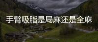 手臂吸脂是局麻還是全麻好點(diǎn)？局麻吸脂的話會不會很疼能挺得住嗎？