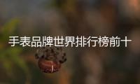 手表品牌世界排行榜前十名，手表品牌有哪些,世界手表品牌排名大全