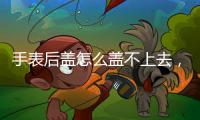 手表后蓋怎么蓋不上去，手表后蓋怎么蓋