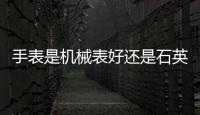 手表是機械表好還是石英表好呢（手表是機械表好還是石英表好）