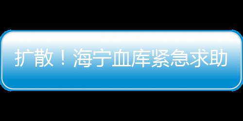 擴(kuò)散！海寧血庫(kù)緊急求助！