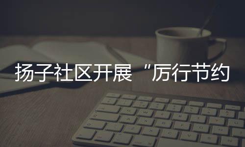 揚(yáng)子社區(qū)開(kāi)展“厲行節(jié)約 反對(duì)浪費(fèi)”主題宣傳_
