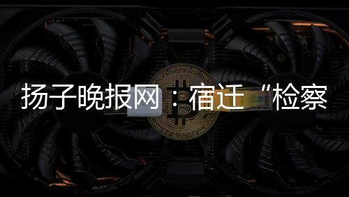 揚子晚報網：宿遷“檢察藍”牽手“郵政綠”，推動黨建業務雙融合