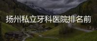 揚州私立牙科醫院排名前十,整牙/種植牙/鑲牙好的醫院集結了