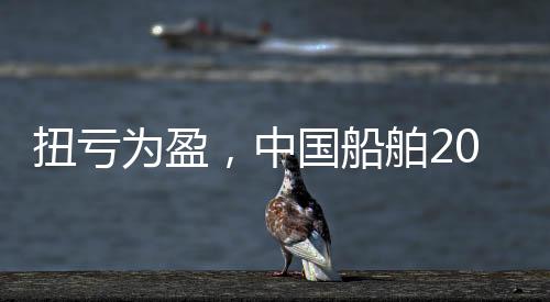 扭虧為盈，中國船舶2024年凈利同比增長二成，今年營收目標805億元