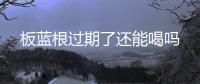 板藍根過期了還能喝嗎