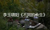 李玉嘯陽《不同的余生》首發 “余生三部曲”唱盡人生感悟