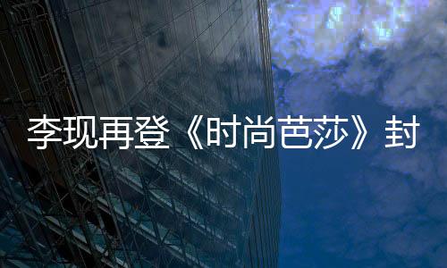 李現(xiàn)再登《時尚芭莎》封面 運(yùn)動風(fēng)裝扮活力滿滿