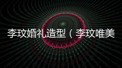 李玟婚禮造型（李玟唯美婚紗照曝光）