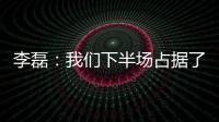 李磊：我們下半場(chǎng)占據(jù)了絕對(duì)主動(dòng)，向來看球的球迷說聲抱歉