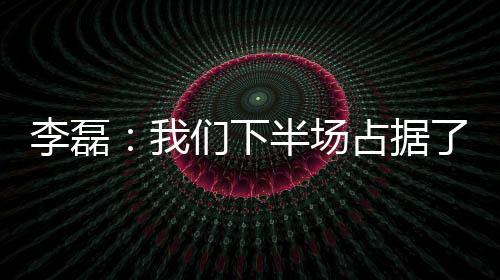 李磊：我們下半場占據了絕對主動，向來看球的球迷說聲抱歉
