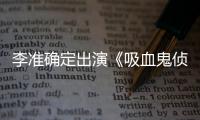 李準確定出演《吸血鬼偵探》 11月開拍【娛樂新聞】風尚中國網