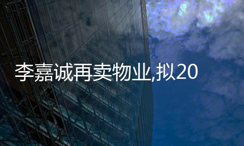 李嘉誠再賣物業,擬207.66億港元出售香港豪宅項目