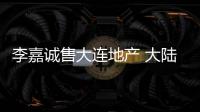 李嘉誠售大連地產 大陸房地產真的完蛋了嗎？