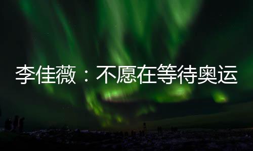 李佳薇：不愿在等待奧運中老去 生活不止有乒乓