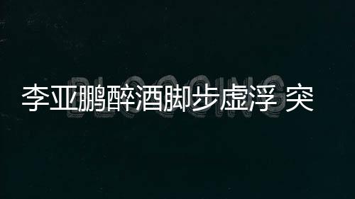 李亞鵬醉酒腳步虛浮 突然出手掌摑男友人【娛樂新聞】風尚中國網