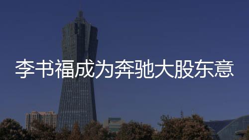 李書福成為奔馳大股東意味著什么
