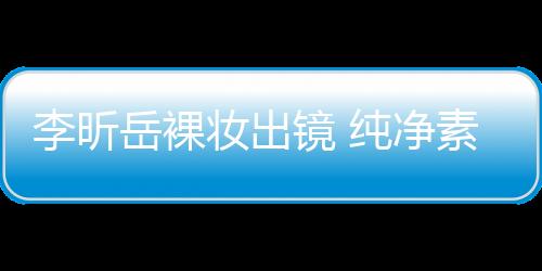 李昕岳裸妝出鏡 純凈素雅顯本我魅力