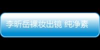 李昕岳裸妝出鏡 純凈素雅顯本我魅力