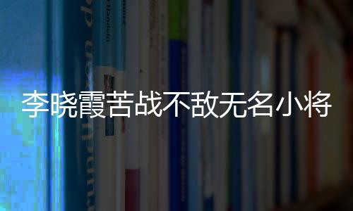 李曉霞苦戰不敵無名小將 自言沒做好被拼的準備