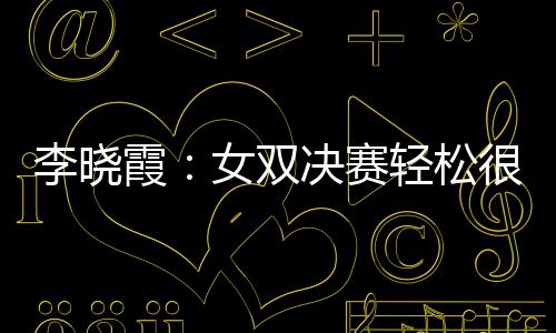 李曉霞：女雙決賽輕松很多 戰(zhàn)金暻娥做七局準(zhǔn)備