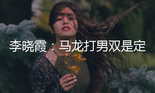李曉霞：馬龍打男雙是定海神針 對手贏一局已滿足