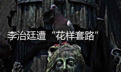 李治廷遭“花樣套路” “被放倒”登新聞熱搜