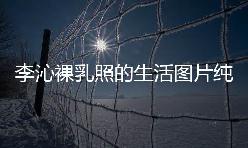 李沁裸乳照的生活圖片純欲感滿滿 最后一張有全智賢內味