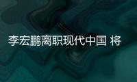 李宏鵬離職現代中國 將擔任萬達汽車總裁
