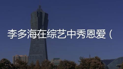 李多海在綜藝中秀恩愛（李多海素顏上running）