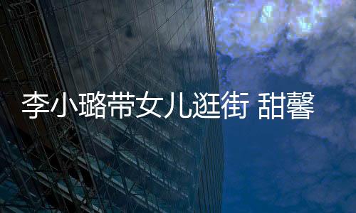 李小璐帶女兒逛街 甜馨與路人打招呼超乖巧