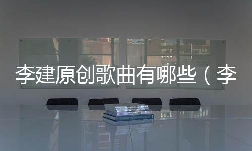 李建原創歌曲有哪些（李建的歌曲全集）