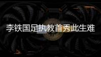 李鐵國足執(zhí)教首秀此生難忘 鐵帥啟航邁向更高目標(biāo)