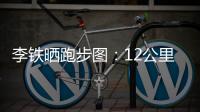 李鐵曬跑步圖：12公里61分鐘多 真不如以前了(圖)
